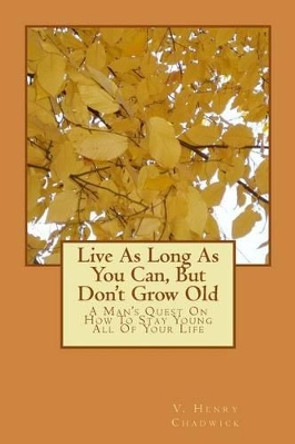 Live As Long As You Can, But Don't Grow Old: A Man's Quest On How To Stay Young All Of Your Life by V Henry Chadwick 9781502756459