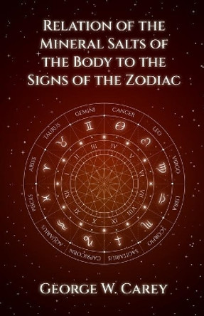 Relation of the Mineral Salts of the Body to the Signs of the Zodiac by George W Carey 9781639231027