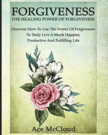 Forgiveness: The Healing Power of Forgiveness: Discover How to Use the Power of Forgiveness to Truly Live a Much Happier, Productive and Fulfilling Life by Ace McCloud 9781640481534