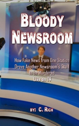 Bloody Newsroom: How Fake News from One Station Drove Another Newsroom's Staff to Be Murdered Live on TV by C Rich 9781548893750