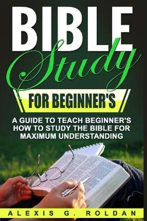 Bible Study for Beginner's: A Guide to Teach Beginner's How to Study the Bible for Maximum Understanding by Alexis G Roldan 9781546666325