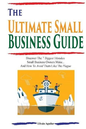 The Ultimate Small Business Guide: Discover the 7 Biggest Mistakes Small Business Owners Make...and How to Avoid Them Like the Plague by Efrain Aguilar 9781548594732