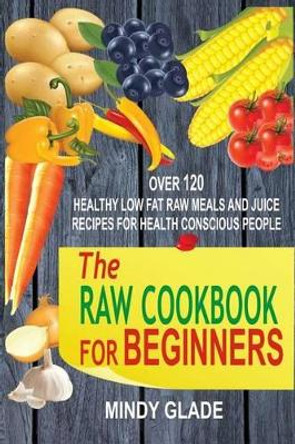 The Raw Cookbook For Beginners: Over 120 Healthy Low Fat Raw Meals And Juice Recipes For Health Conscious People by Mindy Glade 9781535375269