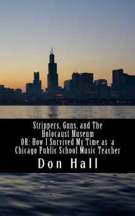 Strippers, Guns, and The Holocaust Museum: OR: How I Survived My Time as a Chicago Public School Music Teacher by Don R Hall 9781537745404