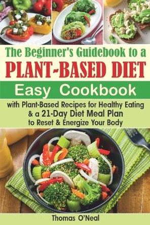 The Beginner's Guidebook to a Plant-based Diet: Easy Cookbook with Plant-Based Recipes for Healthy Eating & a 21-Day Diet Meal Plan to Reset & Energize Your Body by Thomas O'Neal 9798606781201