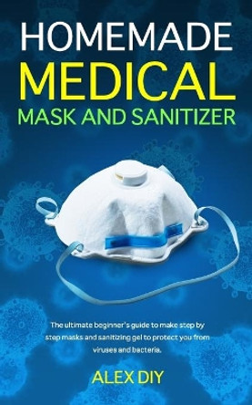Homemade Medical Mask and Sanitizer: The ultimate beginner's guide to make step by step masks and sanitizing gel to protect you from viruses and bacteria. by Alex Diy 9798635796993