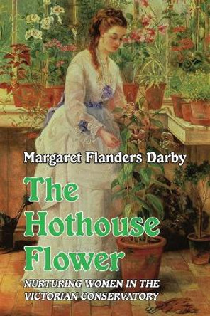Hothouse Flower: Nurturing Women in the Victorian Conservatory by Margaret Flanders Darby