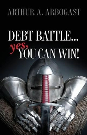 Debt Battle...Yes, You Can Win! by Arthur a Arbogast 9781499231069