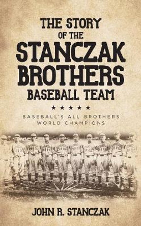 The Story of the Stanczak Brothers Baseball Team: Baseball's All Brothers World Champions by John R Stanczak 9781638370000