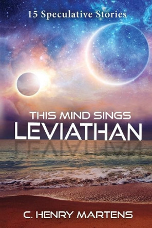 This Mind Sings Leviathan: 15 Speculative Stories by C Henry Martens 9781546975328