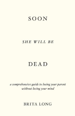 Soon She Will Be Dead: A Comprehensive Guide to Losing Your Parent Without Losing Your Mind by Brita Long 9781544503875