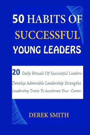 50 Habits of Successful Young Leaders: 20 Daily Rituals Of Successful Leaders: Develop Admirable Leadership Strengths And Leadership Traits To Accelerate Your Career by Derek Smith 9798665165776