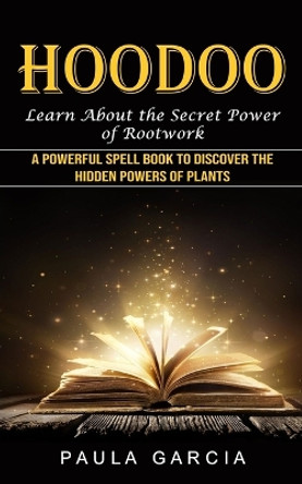 Hoodoo: Learn About the Secret Power of Rootwork (A Powerful Spell Book to Discover the Hidden Powers of Plants) by Paula Garcia 9781774856253