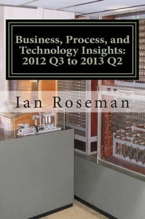 Business, Process, and Technology Insights: Q3 2012 - Q2 2013 by Ian Matthew Roseman 9781490421834