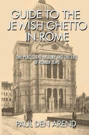 Guide to the Jewish Ghetto in Rome: The places, the history and the life of Roman Jews by Paul Den Arend 9781514651131