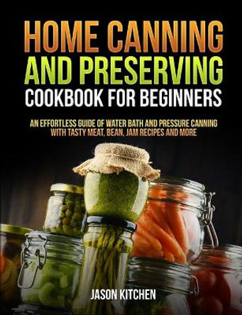 Home Canning and Preserving Cookbook For Beginners: An Effortless Guide of Water Bath and Pressure Canning with Tasty Meat, Bean, Jam Recipes and More by Jason Kitchen 9798665360942