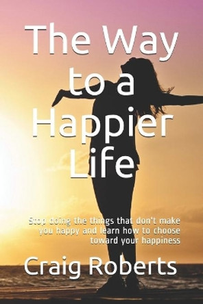 The Way to a Happier Life: Stop doing the things that don't make you happy and learn how to choose toward your happiness by Craig Scott Roberts 9798675746712