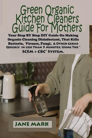 Green Organic Kitchen cleaners Guide For Mothers: Step BY Step DIY Guide On Making Organic Cleaning Disinfectant, That Kills Bacteria, Viruses, Fungi, And Other Germs Quickly in Less Than 5 Minutes by Jane Mark 9798689468556