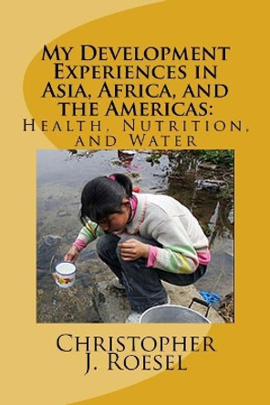 My Development Experiences in Asia, Africa, and the Americas: Health, Nutrition and Water by Christopher Roesel 9781535306126