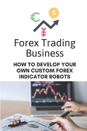 Forex Trading Business: How To Develop Your Own Custom Forex Indicator Robots: Forex Trading Platform by Darryl Pallino 9798455946721