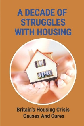 A Decade Of Struggles With Housing: Britain's Housing Crisis Causes And Cures: The Housing Crisis Uk by Roland Tetley 9798544461142