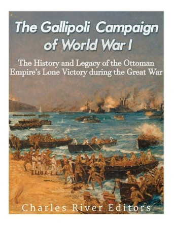 The Gallipoli Campaign of World War I: The History and Legacy of the Ottoman Empire's Lone Victory during the Great War by Charles River Editors 9781977814555