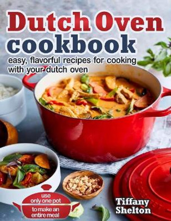 Dutch Oven Cookbook: Easy, Flavorful Recipes for Cooking With Your Dutch Oven - Use Only One Pot to Make an Entire Meal by Tiffany Shelton 9781797006802