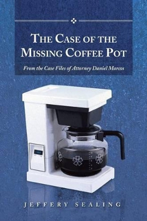 The Case of the Missing Coffee Pot: From the Case Files of Attorney Daniel Marcos by Jeffery Sealing 9781491715048