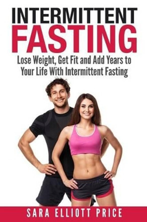 Intermittent Fasting: Lose Weight, Get Fit and Add Years to Your Life with Intermittent Fasting by Sara Elliott Price 9781511850049