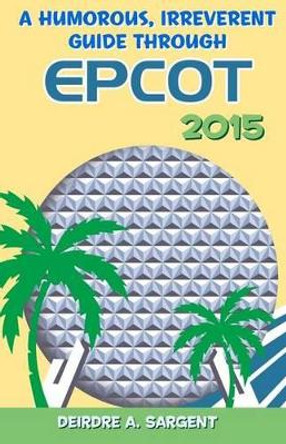 A Humorous, Irreverent Guide Through EPCOT by Deirdre a Sargent 9781511517089