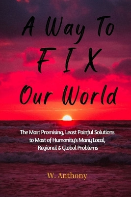 A Way to FIX Our World: The Most Promising, Least Painful Solutions to Most of Humanity's Many Local, Regional & Global Problems by W Anthony 9781087904191