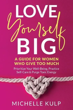 Love Yourself BIG: A Guide For Women Who Give Too Much (Prioritize Your Well-Being, Practice Self-Care & Purge Toxic Energy by Michelle Kulp 9781734053876