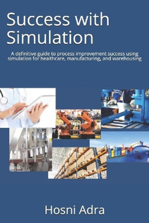 Success with Simulation: A Definitive Guide to Process Improvement Success Using Simulation for Healthcare, Manufacturing, and Warehousing by Hosni I Adra 9781732987807