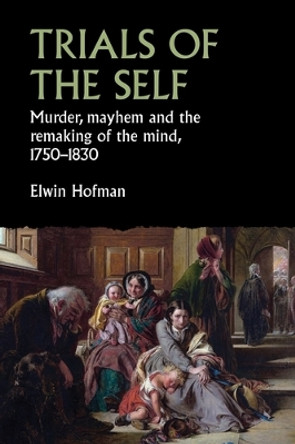 Trials of the Self: Murder, Mayhem and the Remaking of the Mind, 1750-1830 by Elwin Hofman 9781526153142