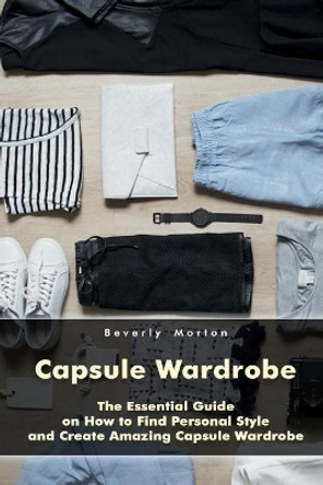 Capsule Wardrobe: The Essential Guide on How to Find Personal Style and Create Amazing Capsule Wardrobe: (Smart Wardrobe, Wardrobe Essentials, Minimalist Wardrobe) by Beverly Morton 9781977986887