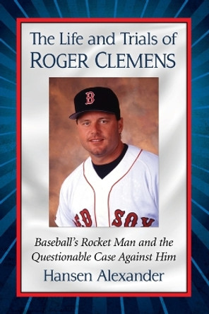 The Life and Trials of Roger Clemens: Baseball's Rocket Man and the Questionable Case Against Him by Hansen Alexander 9781476665764