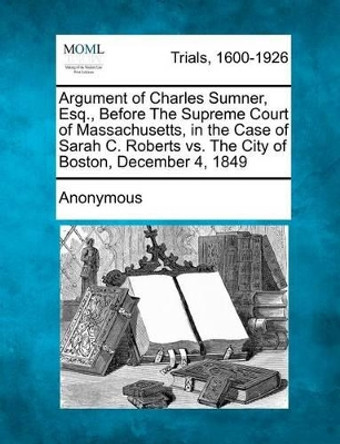 Argument of Charles Sumner, Esq., Before the Supreme Court of Massachusetts, in the Case of Sarah C. Roberts vs. the City of Boston, December 4, 1849 by Anonymous 9781275106888