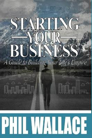 Starting Your Business: A Guide to Building Your Life's Empire by Phil Wallace 9781530763832