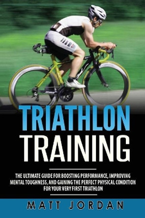 Triathlon Training: The Ultimate Guide for Boosting Performance, Improving Mental Toughness, and Gaining the Perfect Physical Condition for Your Very First Triathlon by Matt Jordan 9781978284098