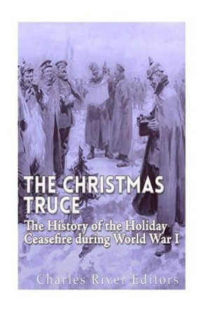 The Christmas Truce of 1914: The History of the Holiday Ceasefire During World War I by Charles River Editors 9781530565184