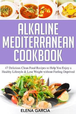 Alkaline Mediterranean Cookbook: 47 Delicious Clean Food Recipes to Help You Enjoy a Healthy Lifestyle and Lose Weight without Feeling Deprived by Elena Garcia 9781913575274