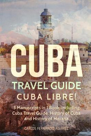 Cuba Travel Guide: Cuba Libre! 3 Manuscripts in 1 Book, Including: Cuba Travel Guide, History of Cuba and History of Havana by Carlos Fernando Alvarez 9781719261814