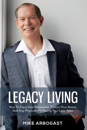 Legacy Living: How to Enjoy Your Retirement, Protect Your Assets and Stay Physically Fit During Your Later Years by Mike Arbogast 9781983431869