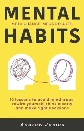 Mental Habits: 10 Lessons to Avoid Mind Traps, Rewire Yourself, Think Clearly, and Make Right Decisions by Andrew James 9798553060480