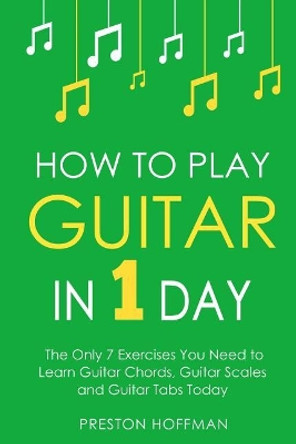 How to Play Guitar: In 1 Day - The Only 7 Exercises You Need to Learn Guitar Chords, Guitar Scales and Guitar Tabs Today by Preston Hoffman 9781979776325