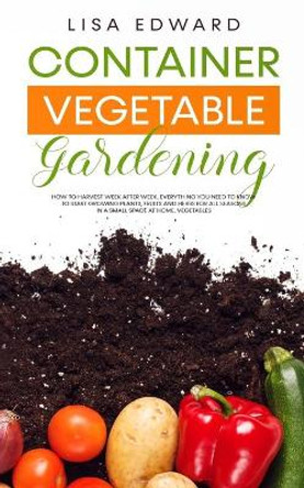 Container Vegetable Gardening: How to Harvest Week After Week, Everything You Need to Know to Start Growing Plants, Fruits and Herbs for All Seasons in a Small Space at Home, Vegetables by Lisa Edward 9798693588509