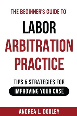 The Beginner's Guide to Labor Arbitration Practice: Tips & Strategies for Improving Your Case by Andrea Dooley 9781735328317