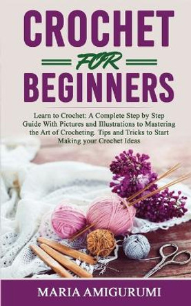 Crochet for Beginners: Learn to Crochet: A Complete Step by Step Guide With Pictures and Illustrations to Mastering the Art of Crocheting. Tips and Tricks to Start Making your Crochet Ideas by Maria Amigurumi 9781801132978