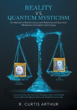 Reality vs Quantum Mysticism: An Attempt to Resolve Issues with Relativity and Quantum Mechanics and Explain Dark Energy by R Curtis Arthur 9781525574337