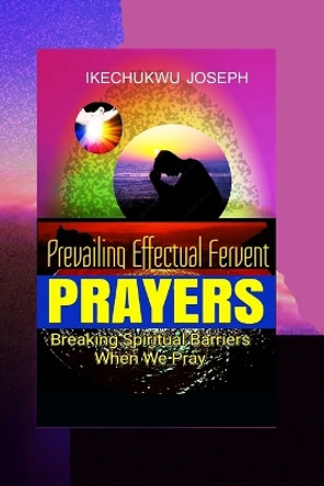 Prevailing Effectual Fervent Prayers: Breaking Spiritual Barriers When We Pray by Ikechukwu Joseph 9798367957884